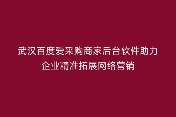 武汉百度爱采购商家后台软件助力企业精准拓展网络营销