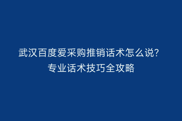 武汉百度爱采购推销话术怎么说？专业话术技巧全攻略