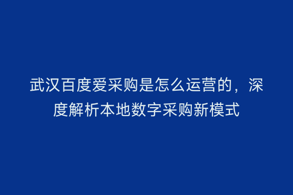 武汉百度爱采购是怎么运营的，深度解析本地数字采购新模式