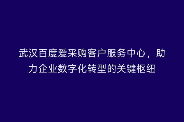 武汉百度爱采购客户服务中心，助力企业数字化转型的关键枢纽