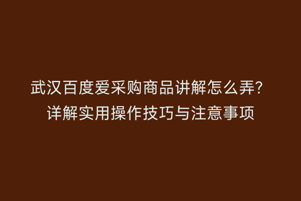 武汉百度爱采购商品讲解怎么弄？详解实用操作技巧与注意事项