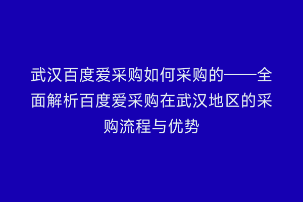 武汉百度爱采购如何采购的——全面解析百度爱采购在武汉地区的采购流程与优势