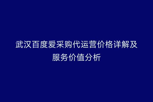 武汉百度爱采购代运营价格详解及服务价值分析