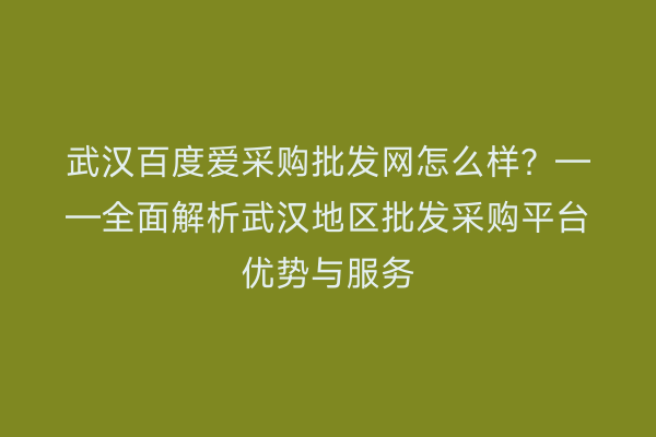 武汉百度爱采购批发网怎么样？——全面解析武汉地区批发采购平台优势与服务