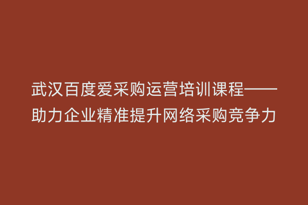 武汉百度爱采购运营培训课程——助力企业精准提升网络采购竞争力