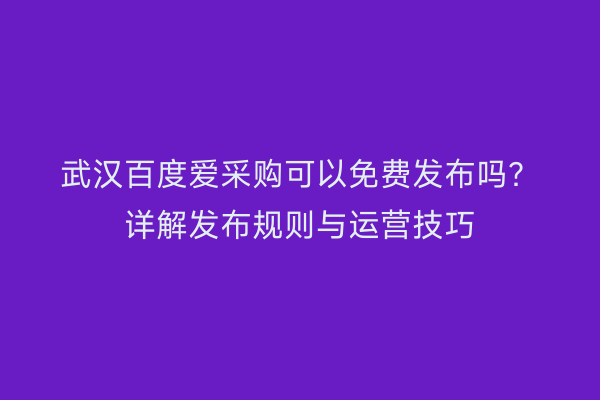 武汉百度爱采购可以免费发布吗？详解发布规则与运营技巧