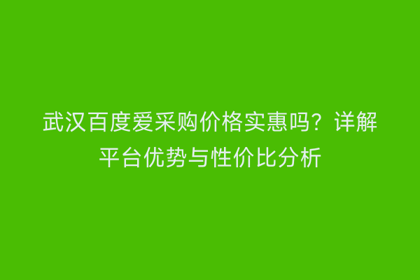武汉百度爱采购价格实惠吗？详解平台优势与性价比分析