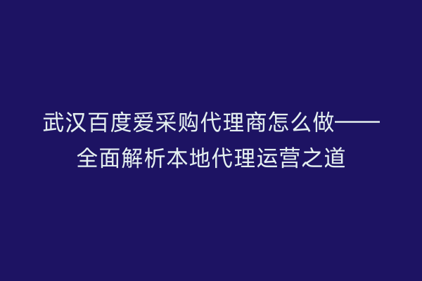 武汉百度爱采购代理商怎么做——全面解析本地代理运营之道
