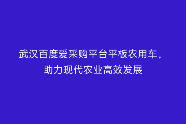 武汉百度爱采购平台平板农用车，助力现代农业高效发展