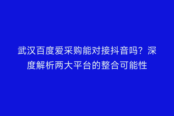 武汉百度爱采购能对接抖音吗？深度解析两大平台的整合可能性