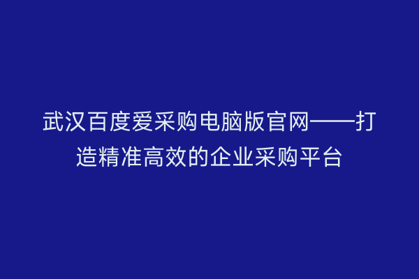 武汉百度爱采购电脑版官网——打造精准高效的企业采购平台