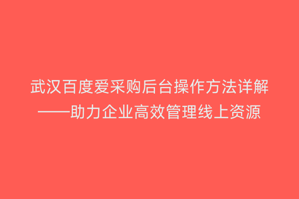 武汉百度爱采购后台操作方法详解——助力企业高效管理线上资源