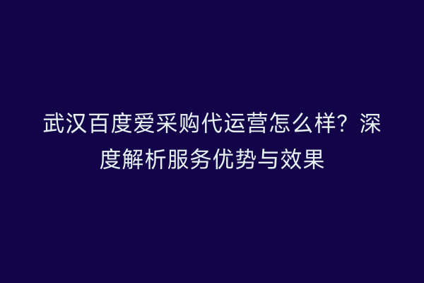 武汉百度爱采购代运营怎么样？深度解析服务优势与效果