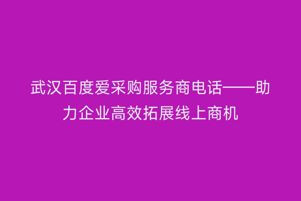 武汉百度爱采购服务商电话——助力企业高效拓展线上商机