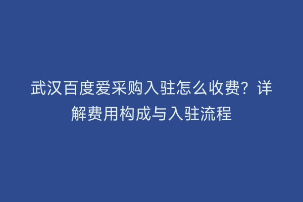 武汉百度爱采购入驻怎么收费？详解费用构成与入驻流程