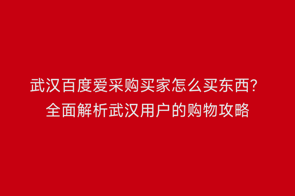 武汉百度爱采购买家怎么买东西？全面解析武汉用户的购物攻略