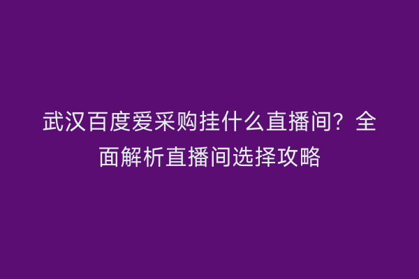 武汉百度爱采购挂什么直播间？全面解析直播间选择攻略