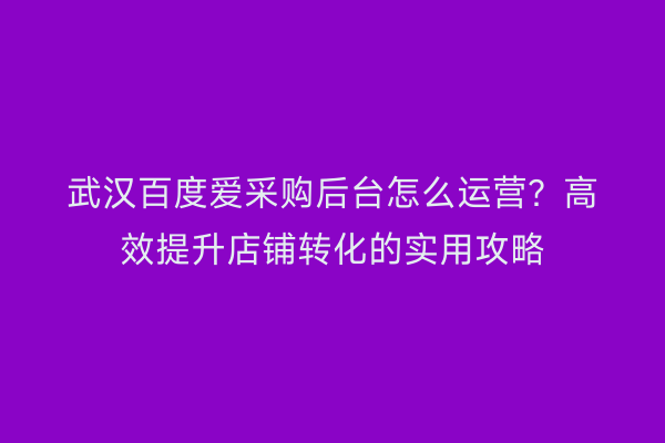 武汉百度爱采购后台怎么运营？高效提升店铺转化的实用攻略