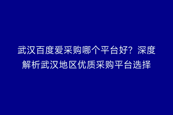 武汉百度爱采购哪个平台好？深度解析武汉地区优质采购平台选择