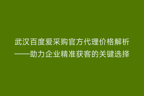 武汉百度爱采购官方代理价格解析——助力企业精准获客的关键选择