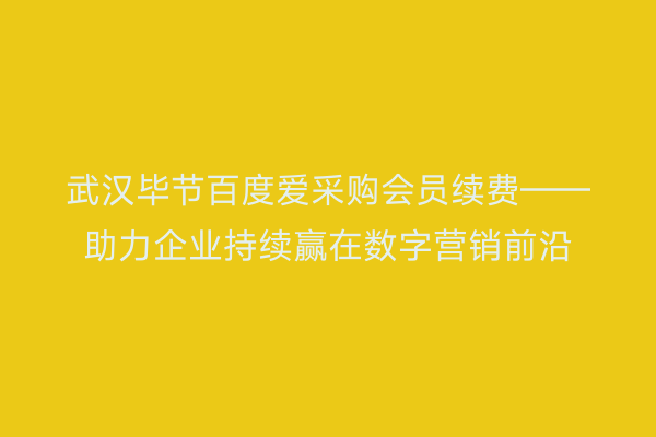 武汉毕节百度爱采购会员续费——助力企业持续赢在数字营销前沿