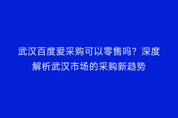 武汉百度爱采购可以零售吗？深度解析武汉市场的采购新趋势