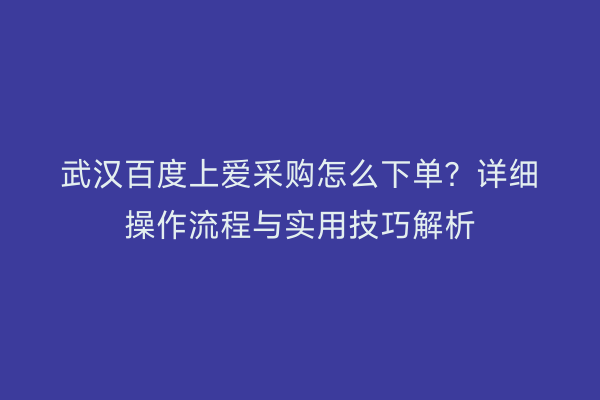 武汉百度上爱采购怎么下单？详细操作流程与实用技巧解析