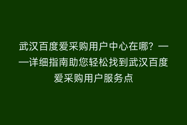 武汉百度爱采购用户中心在哪？——详细指南助您轻松找到武汉百度爱采购用户服务点