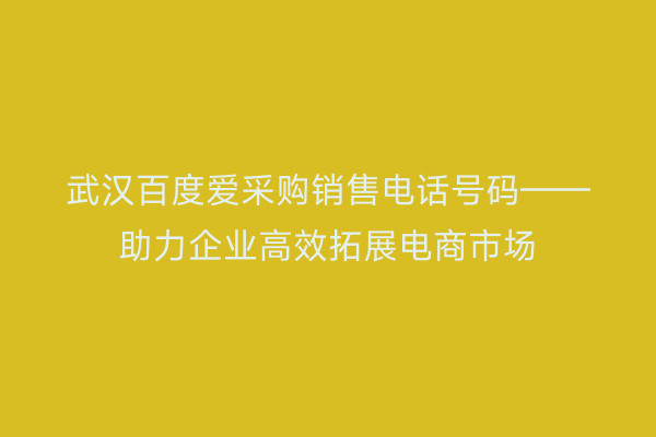 武汉百度爱采购销售电话号码——助力企业高效拓展电商市场