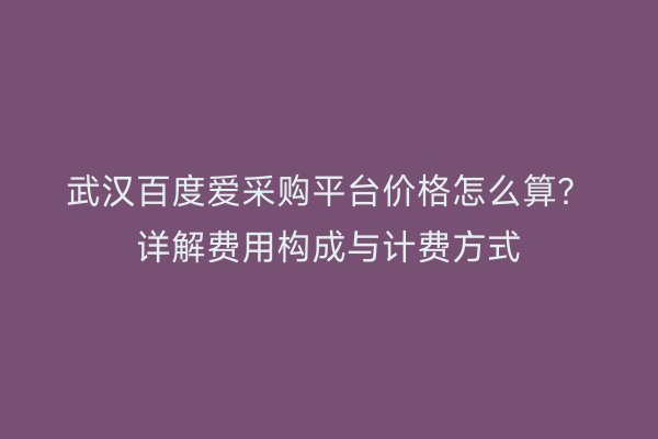 武汉百度爱采购平台价格怎么算？详解费用构成与计费方式