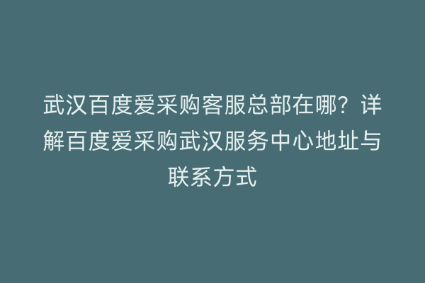 武汉百度爱采购客服总部在哪？详解百度爱采购武汉服务中心地址与联系方式
