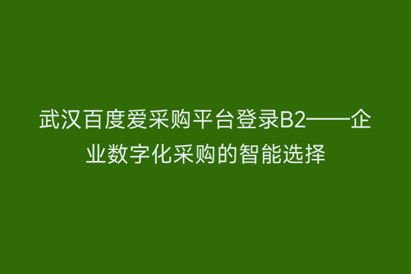 武汉百度爱采购平台登录B2——企业数字化采购的智能选择