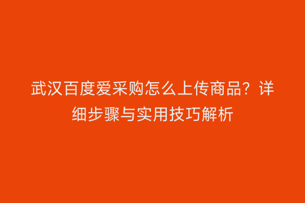 武汉百度爱采购怎么上传商品？详细步骤与实用技巧解析