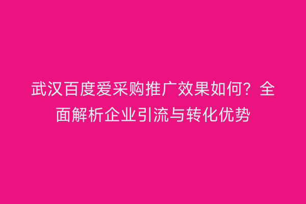 武汉百度爱采购推广效果如何？全面解析企业引流与转化优势