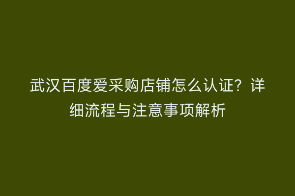 武汉百度爱采购店铺怎么认证？详细流程与注意事项解析