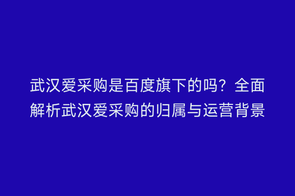 武汉爱采购是百度旗下的吗？全面解析武汉爱采购的归属与运营背景
