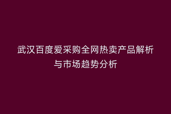 武汉百度爱采购全网热卖产品解析与市场趋势分析