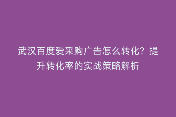 武汉百度爱采购广告怎么转化？提升转化率的实战策略解析