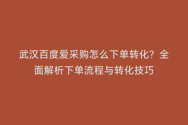 武汉百度爱采购怎么下单转化？全面解析下单流程与转化技巧