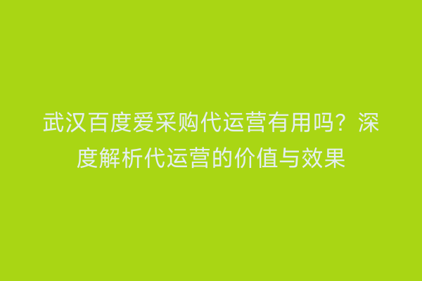 武汉百度爱采购代运营有用吗？深度解析代运营的价值与效果