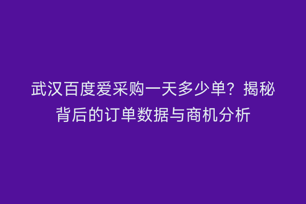 武汉百度爱采购一天多少单？揭秘背后的订单数据与商机分析