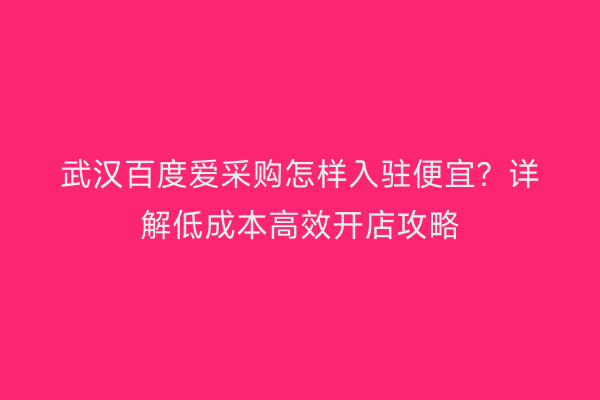 武汉百度爱采购怎样入驻便宜？详解低成本高效开店攻略