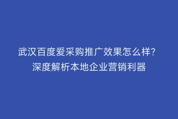 武汉百度爱采购推广效果怎么样？深度解析本地企业营销利器