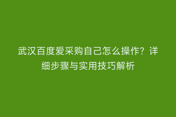 武汉百度爱采购自己怎么操作？详细步骤与实用技巧解析