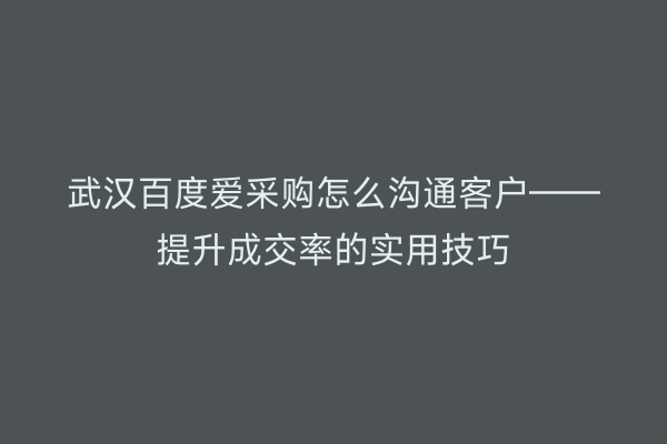 武汉百度爱采购怎么沟通客户——提升成交率的实用技巧