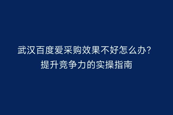 武汉百度爱采购效果不好怎么办？提升竞争力的实操指南