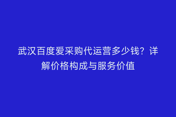 武汉百度爱采购代运营多少钱？详解价格构成与服务价值
