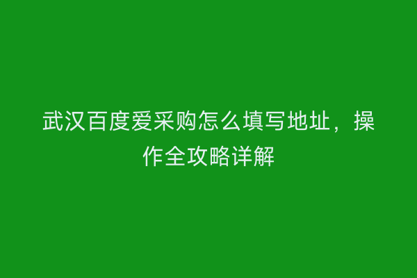 武汉百度爱采购怎么填写地址，操作全攻略详解