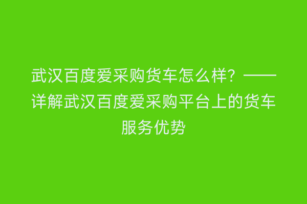 武汉百度爱采购货车怎么样？——详解武汉百度爱采购平台上的货车服务优势