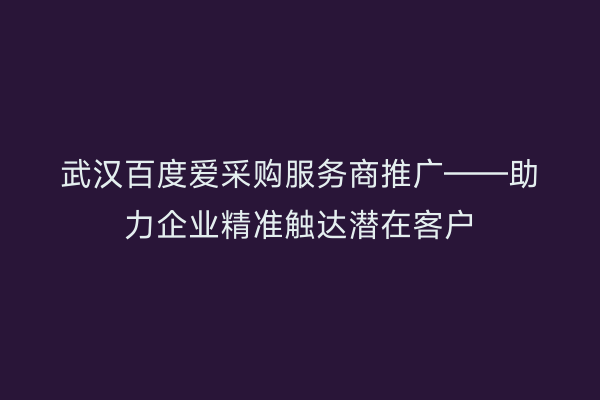 武汉百度爱采购服务商推广——助力企业精准触达潜在客户